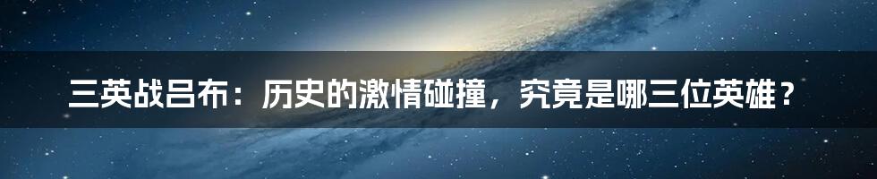 三英战吕布：历史的激情碰撞，究竟是哪三位英雄？