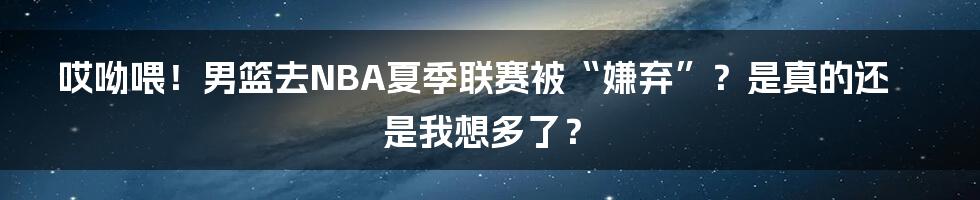 哎呦喂！男篮去NBA夏季联赛被“嫌弃”？是真的还是我想多了？