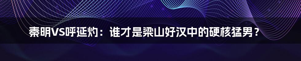 秦明VS呼延灼：谁才是梁山好汉中的硬核猛男？