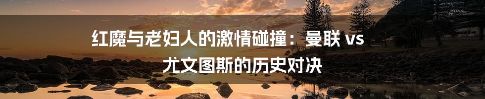 红魔与老妇人的激情碰撞：曼联 vs 尤文图斯的历史对决