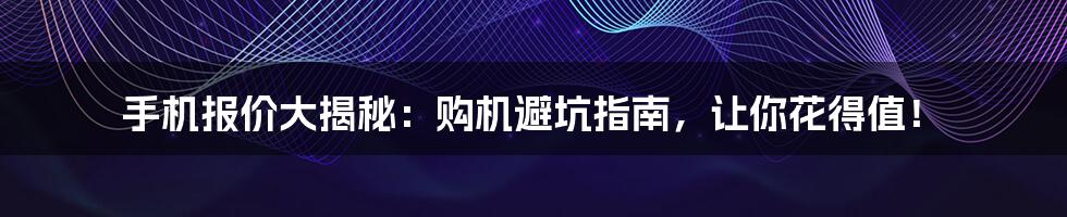 手机报价大揭秘:购机避坑指南,让你花得值!