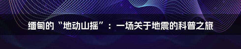 缅甸的“地动山摇”:一场关于地震的科普之旅
