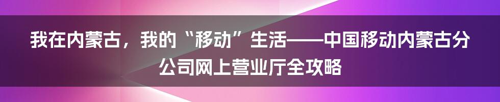 我在内蒙古，我的“移动”生活——中国移动内蒙古分公司网上营业厅全攻略