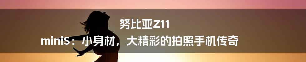 努比亚Z11 miniS:小身材,大精彩的拍照手机传奇