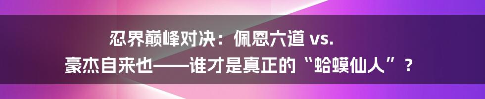 忍界巅峰对决：佩恩六道 vs. 豪杰自来也——谁才是真正的“蛤蟆仙人”？