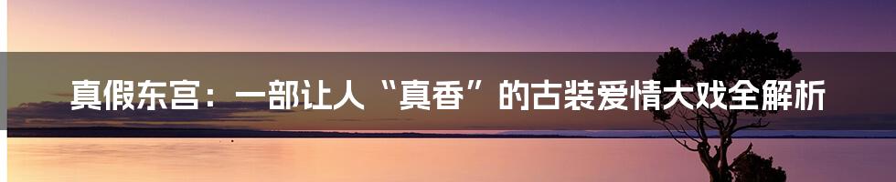 真假东宫:一部让人“真香”的古装爱情大戏全解析