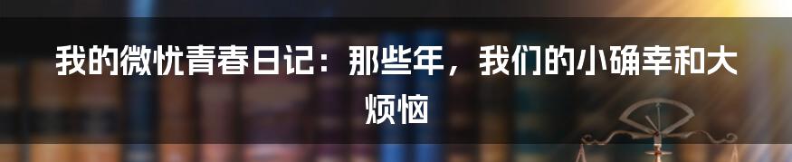 我的微忧青春日记:那些年,我们的小确幸和大烦恼