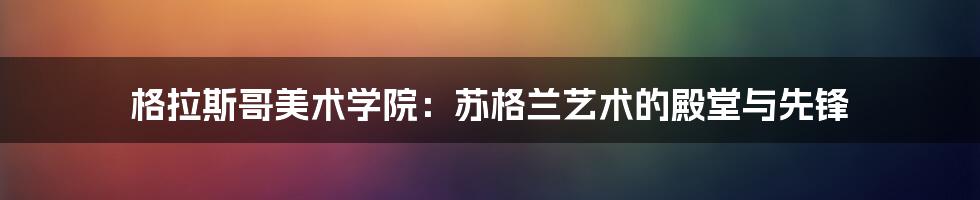 格拉斯哥美术学院:苏格兰艺术的殿堂与先锋