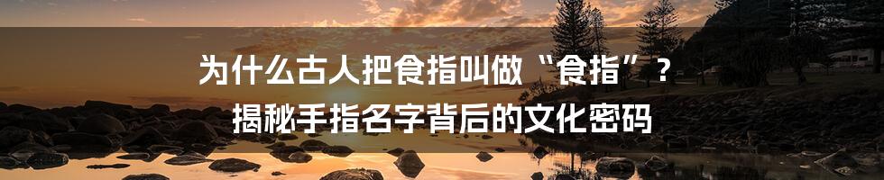 为什么古人把食指叫做“食指”？ 揭秘手指名字背后的文化密码