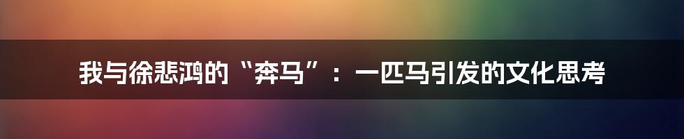 我与徐悲鸿的“奔马”：一匹马引发的文化思考