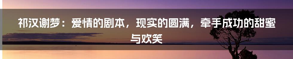 祁汉谢梦：爱情的剧本，现实的圆满，牵手成功的甜蜜与欢笑