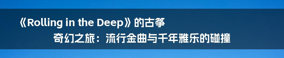 《Rolling in the Deep》的古筝奇幻之旅:流行金曲与千年雅乐的碰撞