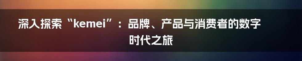 深入探索“kemei”:品牌、产品与消费者的数字时代之旅