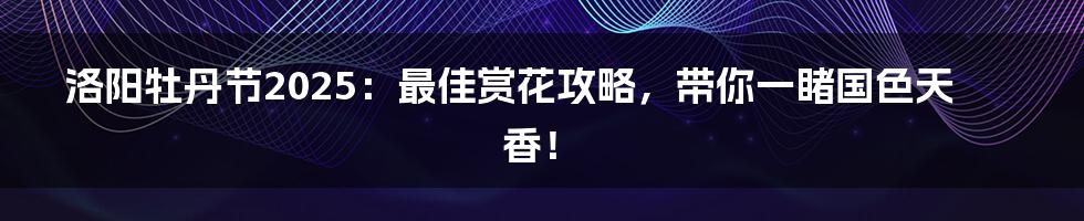洛阳牡丹节2025:最佳赏花攻略,带你一睹国色天香!