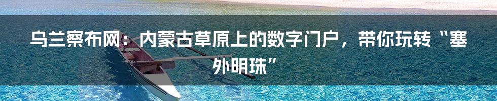 乌兰察布网:内蒙古草原上的数字门户,带你玩转“塞外明珠”