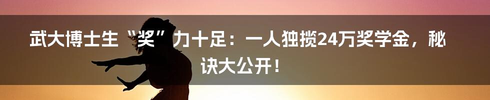 武大博士生“奖”力十足：一人独揽24万奖学金，秘诀大公开！