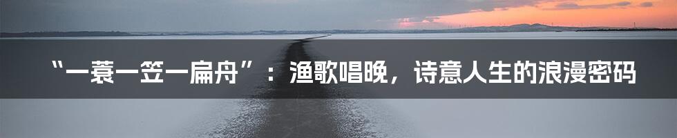 “一蓑一笠一扁舟”：渔歌唱晚，诗意人生的浪漫密码