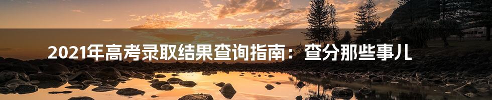 2021年高考录取结果查询指南：查分那些事儿