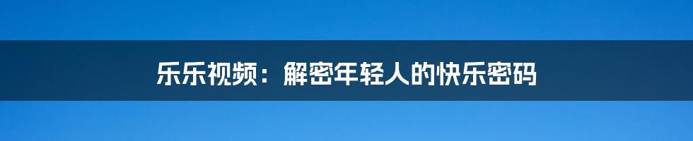 乐乐视频:解密年轻人的快乐密码