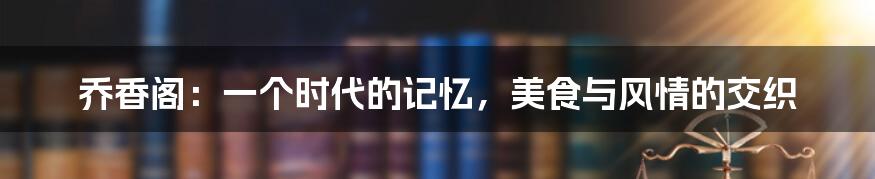 乔香阁：一个时代的记忆，美食与风情的交织