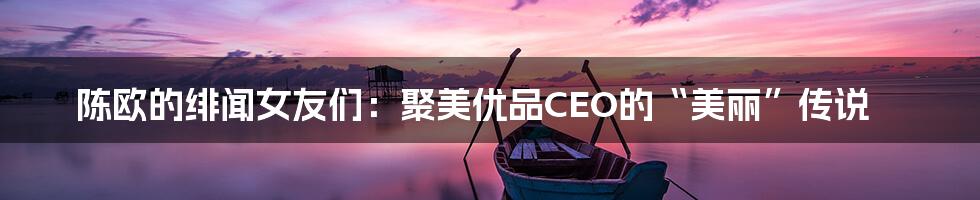 陈欧的绯闻女友们：聚美优品CEO的“美丽”传说