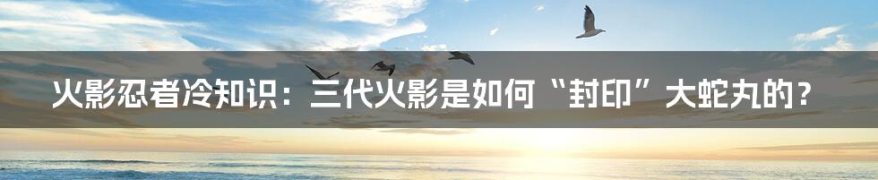 火影忍者冷知识：三代火影是如何“封印”大蛇丸的？