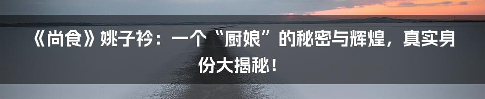 《尚食》姚子衿：一个“厨娘”的秘密与辉煌，真实身份大揭秘！