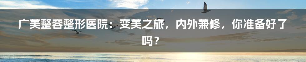 广美整容整形医院:变美之旅,内外兼修,你准备好了吗?