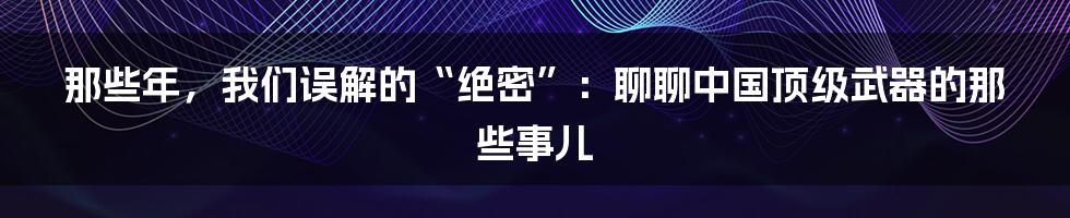 那些年，我们误解的“绝密”：聊聊中国顶级武器的那些事儿