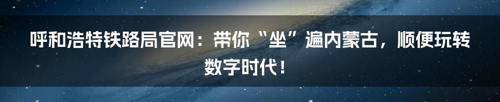呼和浩特铁路局官网：带你“坐”遍内蒙古，顺便玩转数字时代！