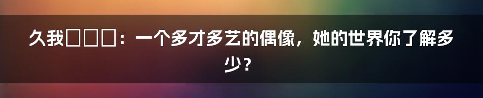 久我かのん:一个多才多艺的偶像,她的世界你了解多少?