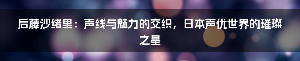 后藤沙绪里：声线与魅力的交织，日本声优世界的璀璨之星