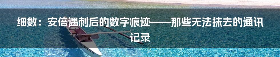 细数：安倍遇刺后的数字痕迹——那些无法抹去的通讯记录