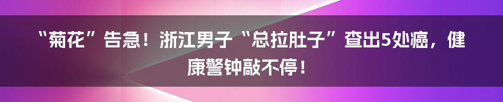 “菊花”告急！浙江男子“总拉肚子”查出5处癌，健康警钟敲不停！
