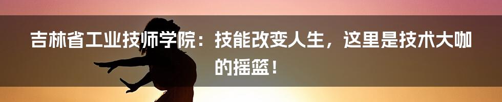 吉林省工业技师学院：技能改变人生，这里是技术大咖的摇篮！