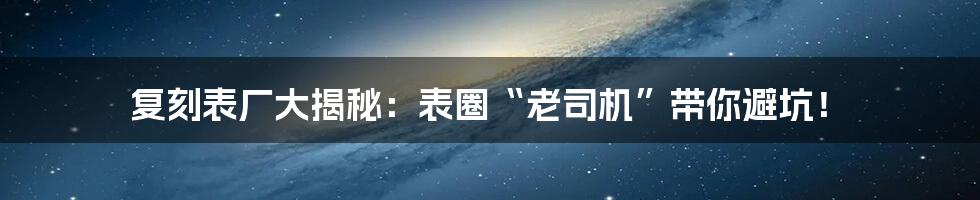 复刻表厂大揭秘:表圈“老司机”带你避坑!