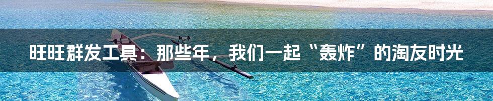 旺旺群发工具：那些年，我们一起“轰炸”的淘友时光