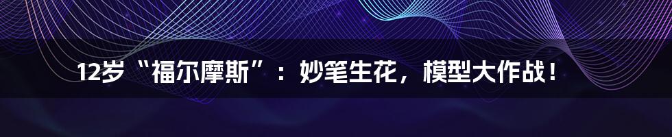 12岁“福尔摩斯”:妙笔生花,模型大作战!