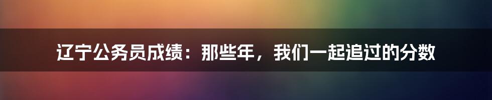 辽宁公务员成绩:那些年,我们一起追过的分数
