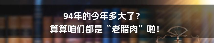 94年的今年多大了？ 算算咱们都是“老腊肉”啦！