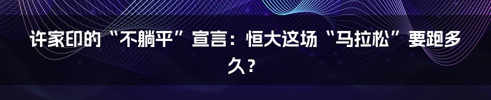 许家印的“不躺平”宣言:恒大这场“马拉松”要跑多久?