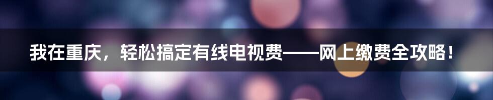 我在重庆，轻松搞定有线电视费——网上缴费全攻略！