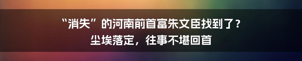 “消失”的河南前首富朱文臣找到了？ 尘埃落定，往事不堪回首
