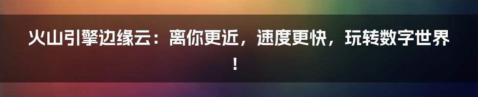 火山引擎边缘云：离你更近，速度更快，玩转数字世界！