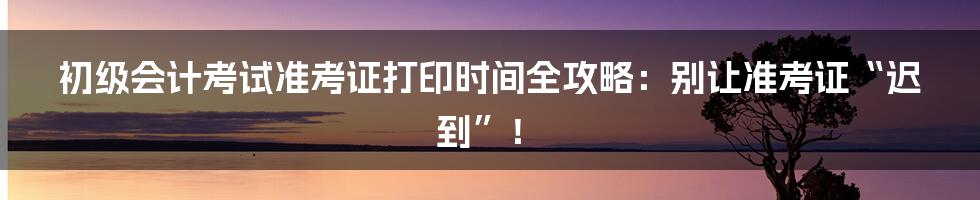 初级会计考试准考证打印时间全攻略:别让准考证“迟到”!