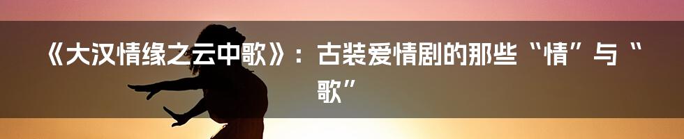 《大汉情缘之云中歌》：古装爱情剧的那些“情”与“歌”