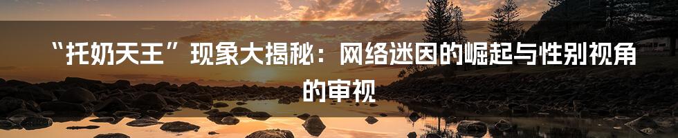 “托奶天王”现象大揭秘：网络迷因的崛起与性别视角的审视