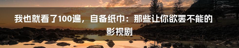 我也就看了100遍，自备纸巾：那些让你欲罢不能的影视剧