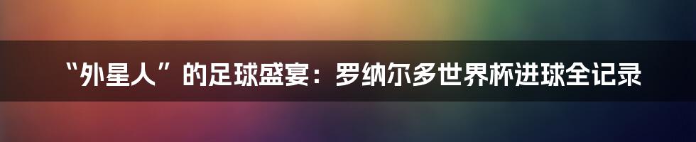 “外星人”的足球盛宴：罗纳尔多世界杯进球全记录