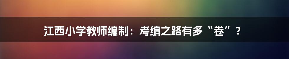 江西小学教师编制:考编之路有多“卷”?